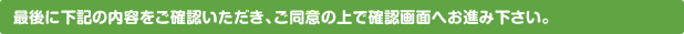 最後に下記の内容をご確認いただき、ご同意の上で確認画面へお進み下さい。